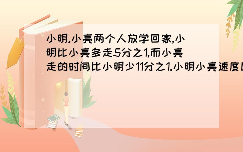 小明.小亮两个人放学回家,小明比小亮多走5分之1,而小亮走的时间比小明少11分之1.小明小亮速度比.