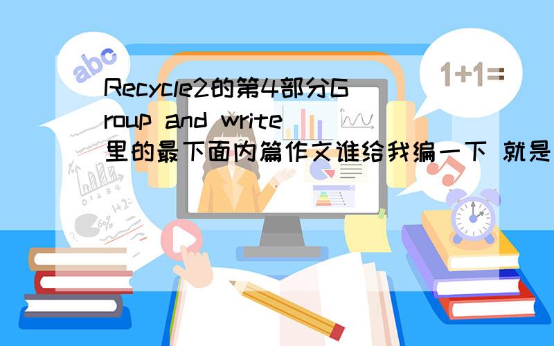 Recycle2的第4部分Group and write里的最下面内篇作文谁给我编一下 就是英语书下册65页最下面内篇文