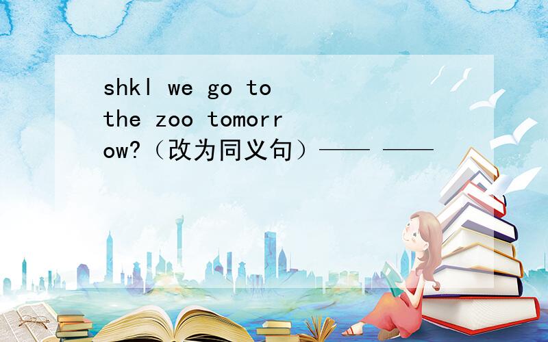 shkl we go to the zoo tomorrow?（改为同义句）—— ——