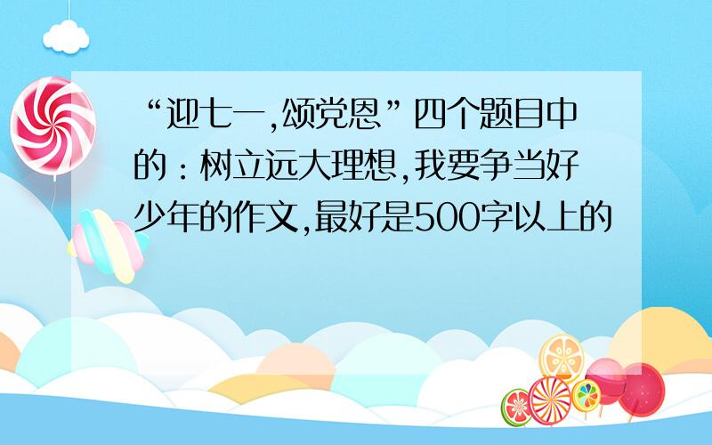 “迎七一,颂党恩”四个题目中的：树立远大理想,我要争当好少年的作文,最好是500字以上的