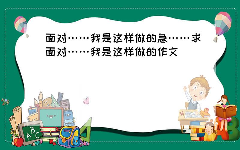 面对……我是这样做的急……求面对……我是这样做的作文