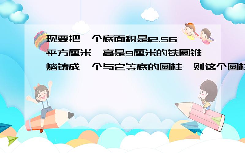 现要把一个底面积是12.56平方厘米,高是9厘米的铁圆锥熔铸成一个与它等底的圆柱,则这个圆柱的高是多少厘米