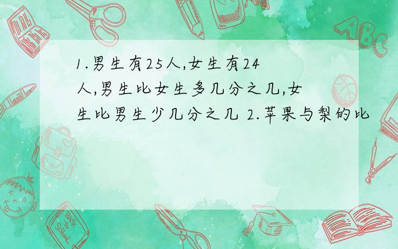 1.男生有25人,女生有24人,男生比女生多几分之几,女生比男生少几分之几 2.苹果与梨的比