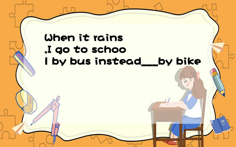 When it rains ,I go to school by bus instead___by bike