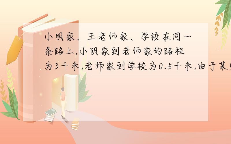 小明家、王老师家、学校在同一条路上,小明家到老师家的路程为3千米,老师家到学校为0.5千米,由于某些原因,老师每天骑自行