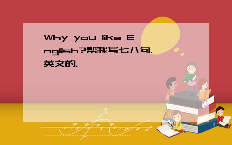 Why you like English?帮我写七八句.英文的.