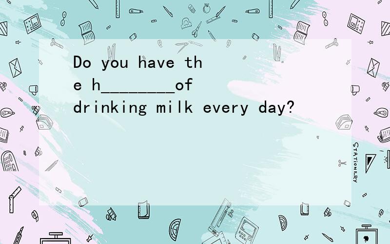 Do you have the h________of drinking milk every day?