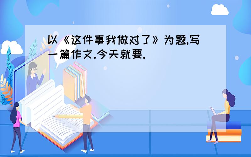 以《这件事我做对了》为题,写一篇作文.今天就要.