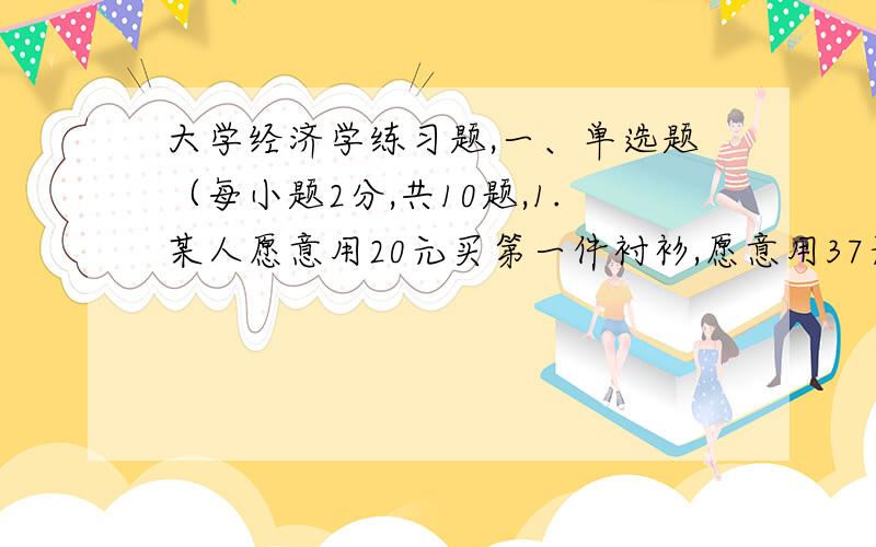 大学经济学练习题,一、单选题（每小题2分,共10题,1.某人愿意用20元买第一件衬衫,愿意用37元买头两种衬衫.第二件衬