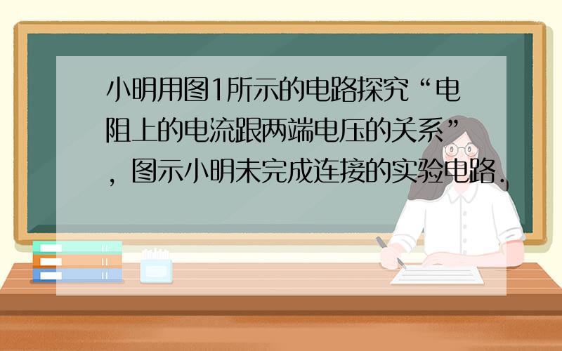 小明用图1所示的电路探究“电阻上的电流跟两端电压的关系”，图示小明未完成连接的实验电路．