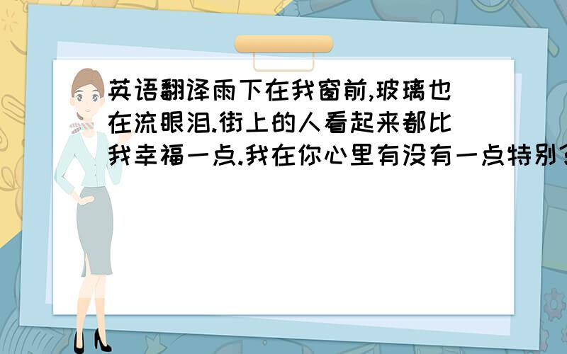 英语翻译雨下在我窗前,玻璃也在流眼泪.街上的人看起来都比我幸福一点.我在你心里有没有一点特别?我猜不到你真正的感觉,思念