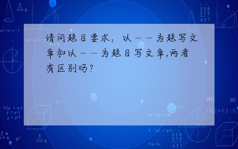 请问题目要求：以……为题写文章和以……为题目写文章,两者有区别吗?