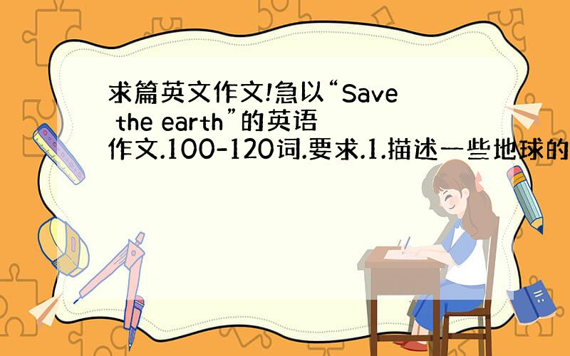 求篇英文作文!急以“Save the earth”的英语作文.100-120词.要求.1.描述一些地球的现状2.给出自己