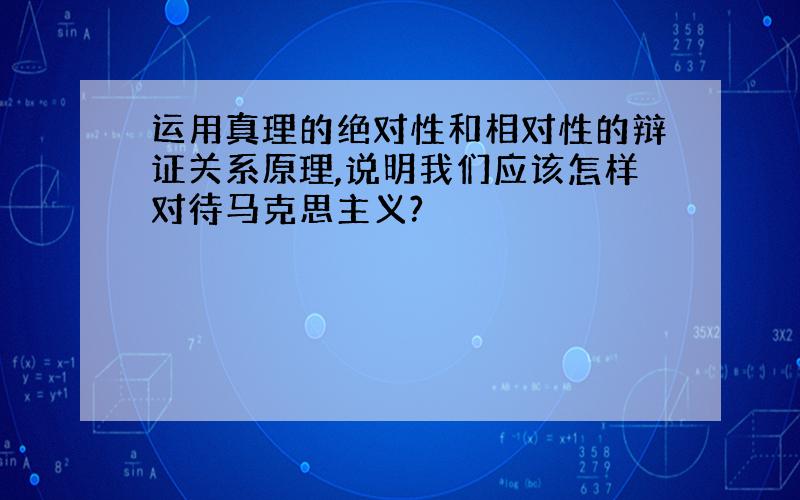 运用真理的绝对性和相对性的辩证关系原理,说明我们应该怎样对待马克思主义?