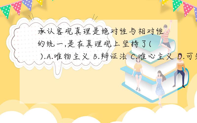 承认客观真理是绝对性与相对性的统一,是在真理观上坚持了( ).A.唯物主义 B.辩证法 C.唯心主义 D.可知论