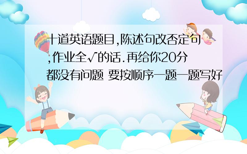 十道英语题目,陈述句改否定句,作业全√的话.再给你20分都没有问题 要按顺序一题一题写好