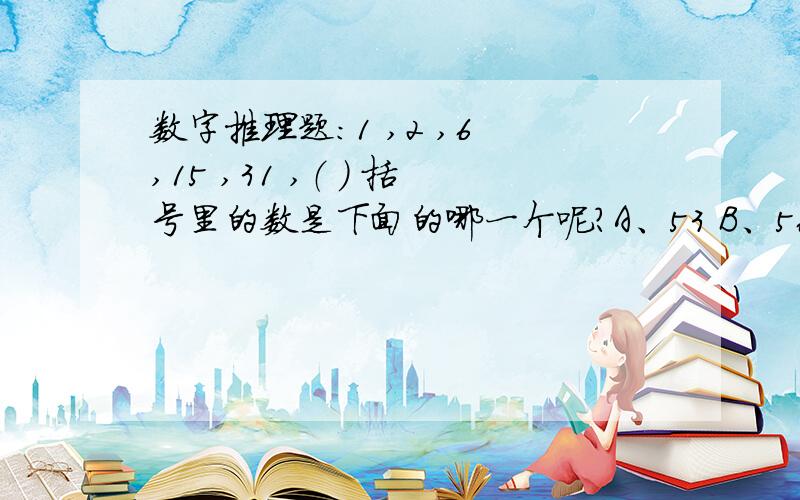 数字推理题：1 ,2 ,6 ,15 ,31 ,（ ) 括号里的数是下面的哪一个呢?A、53 B、56 C、62 D、63