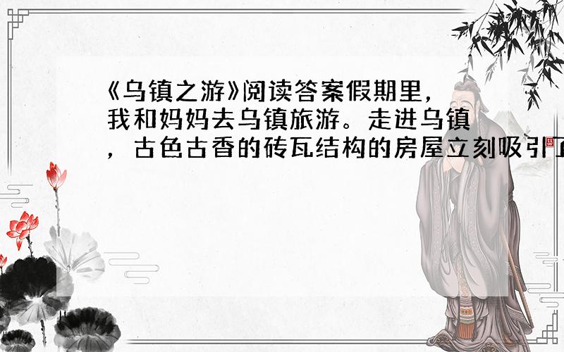 《乌镇之游》阅读答案假期里，我和妈妈去乌镇旅游。走进乌镇，古色古香的砖瓦结构的房屋立刻吸引了我。街道两边许多传统的小店铺