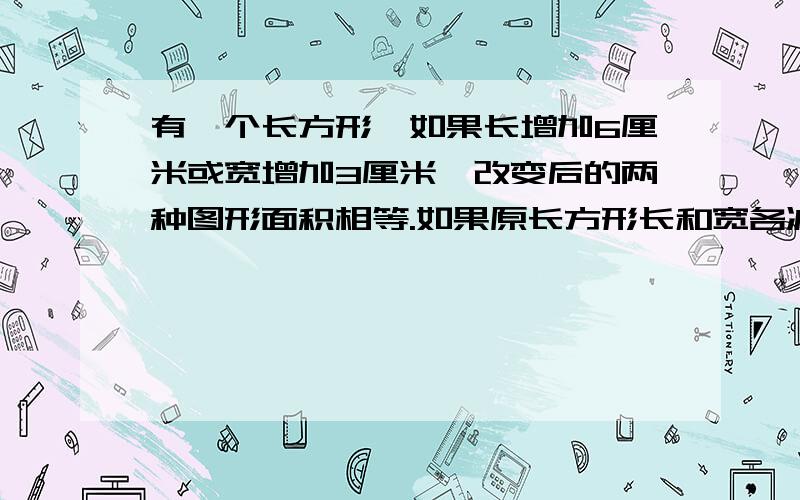 有一个长方形,如果长增加6厘米或宽增加3厘米,改变后的两种图形面积相等.如果原长方形长和宽各减少4厘米,所得的面积比原来