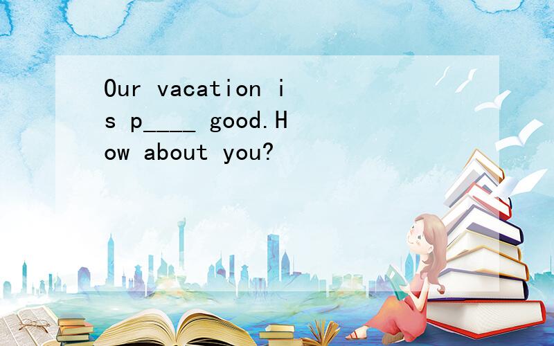 Our vacation is p____ good.How about you?