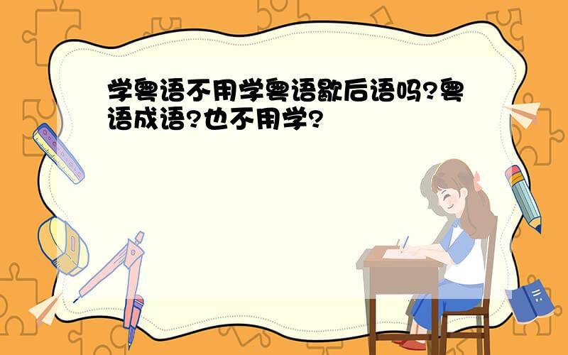 学粤语不用学粤语歇后语吗?粤语成语?也不用学?