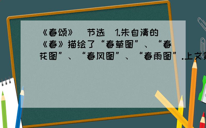 《春颂》（节选）1.朱自清的《春》描绘了“春草图”、“春花图”、“春风图”、“春雨图”.上文第二段中,作者也描绘了一组画