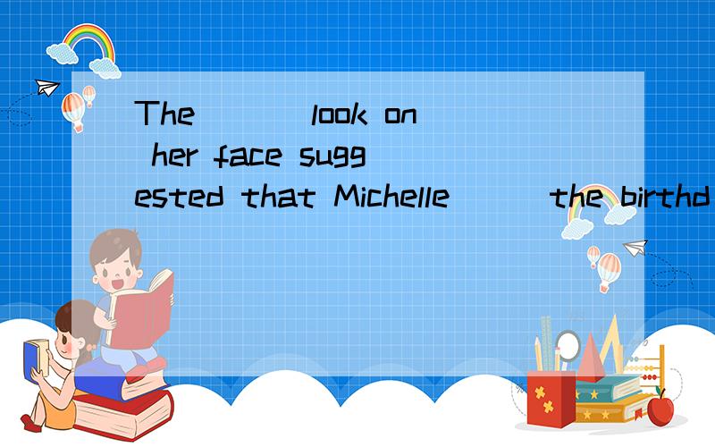 The ___look on her face suggested that Michelle___the birthd