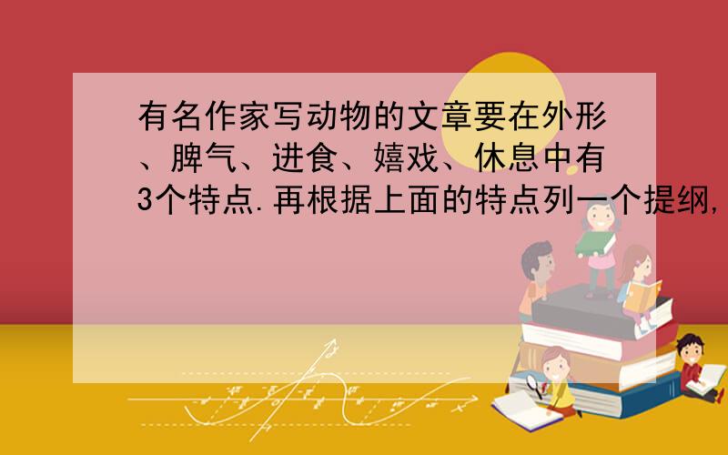 有名作家写动物的文章要在外形、脾气、进食、嬉戏、休息中有3个特点.再根据上面的特点列一个提纲,例：我的提纲：（什么题目）