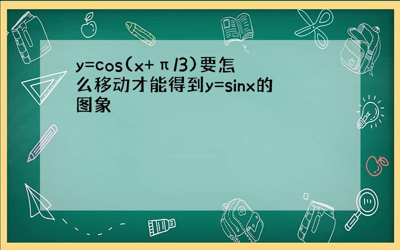 y=cos(x+π/3)要怎么移动才能得到y=sinx的图象