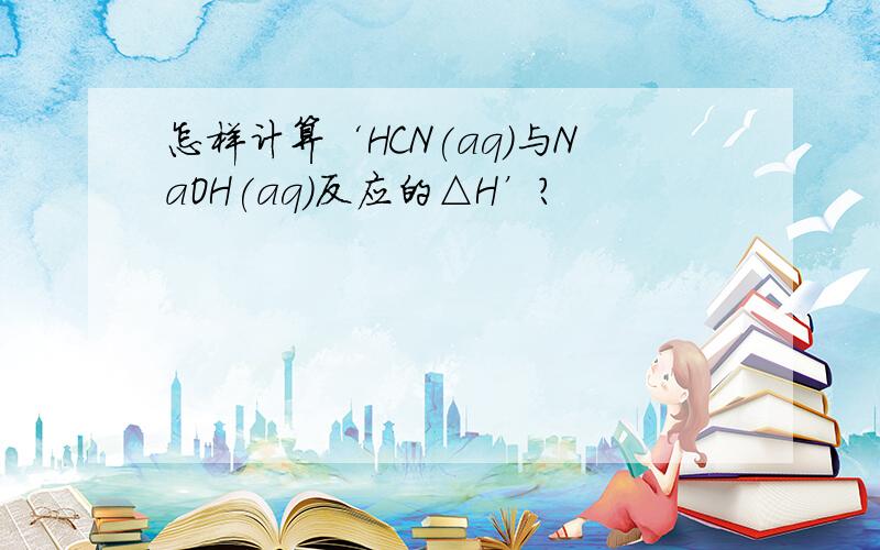 怎样计算‘HCN(aq)与NaOH(aq)反应的△H’?