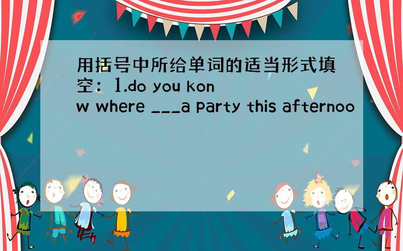 用括号中所给单词的适当形式填空：1.do you konw where ___a party this afternoo