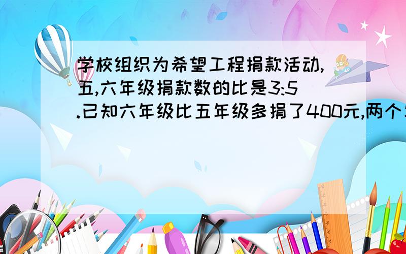 学校组织为希望工程捐款活动,五,六年级捐款数的比是3:5.已知六年级比五年级多捐了400元,两个年级各捐