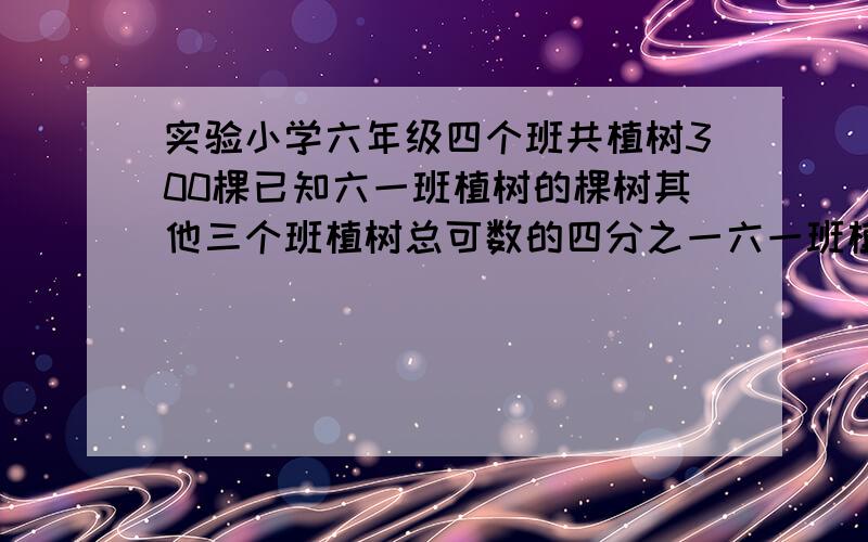 实验小学六年级四个班共植树300棵已知六一班植树的棵树其他三个班植树总可数的四分之一六一班植树多少棵