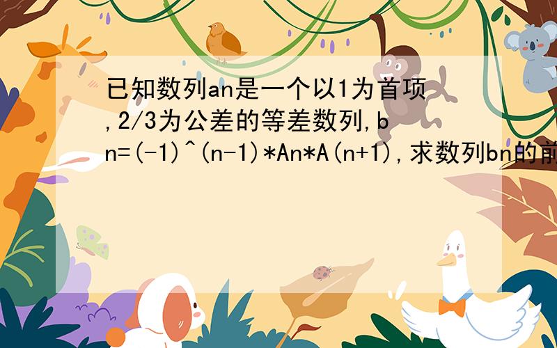 已知数列an是一个以1为首项,2/3为公差的等差数列,bn=(-1)^(n-1)*An*A(n+1),求数列bn的前n项