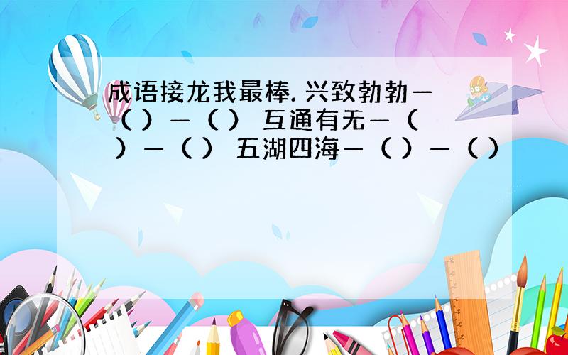 成语接龙我最棒. 兴致勃勃—（ ）—（ ） 互通有无—（ ）—（ ） 五湖四海—（ ）—（ ）