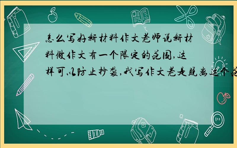 怎么写好新材料作文老师说新材料做作文有一个限定的范围,这样可以防止抄袭,我写作文老是脱离这个范围,审题不对,怎么办