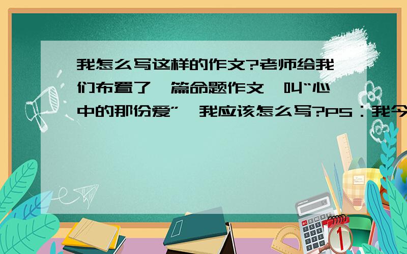 我怎么写这样的作文?老师给我们布置了一篇命题作文,叫“心中的那份爱”,我应该怎么写?PS：我今年上初二.