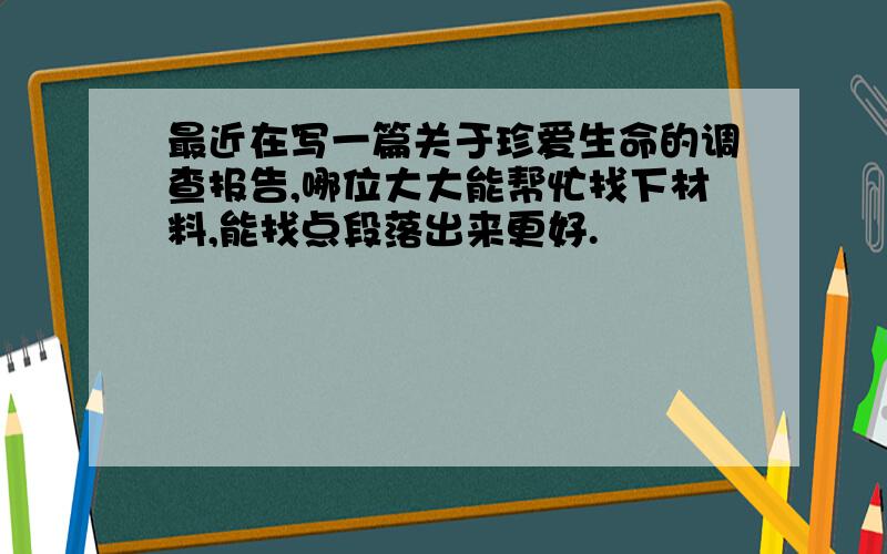 最近在写一篇关于珍爱生命的调查报告,哪位大大能帮忙找下材料,能找点段落出来更好.