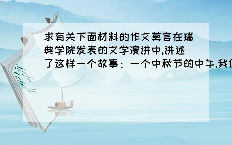 求有关下面材料的作文莫言在瑞典学院发表的文学演讲中,讲述了这样一个故事：一个中秋节的中午,我们家难得的包了一顿饺子,每人