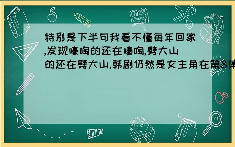 特别是下半句我看不懂每年回家,发现嚎啕的还在嚎啕,劈大山的还在劈大山,韩剧仍然是女主角在第8集打了一个喷嚏,打了第80集