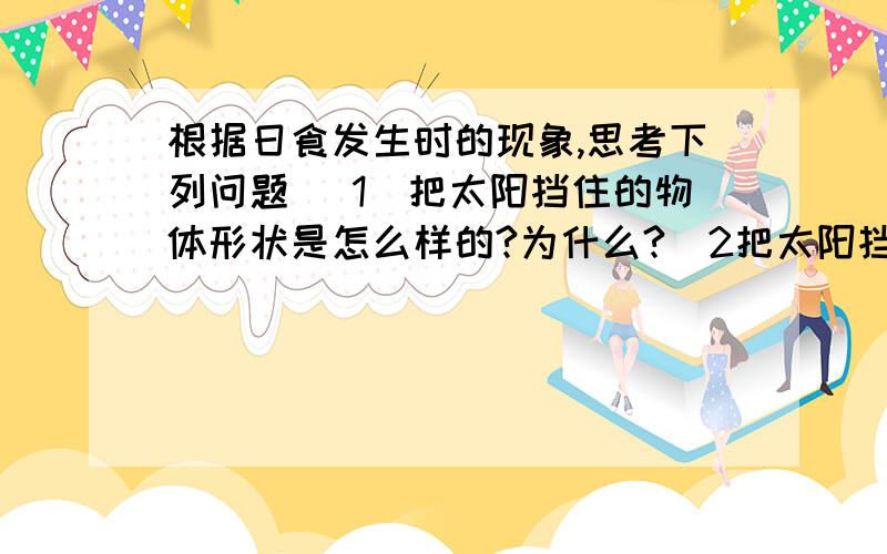 根据日食发生时的现象,思考下列问题 （1）把太阳挡住的物体形状是怎么样的?为什么?（2把太阳挡住的物体