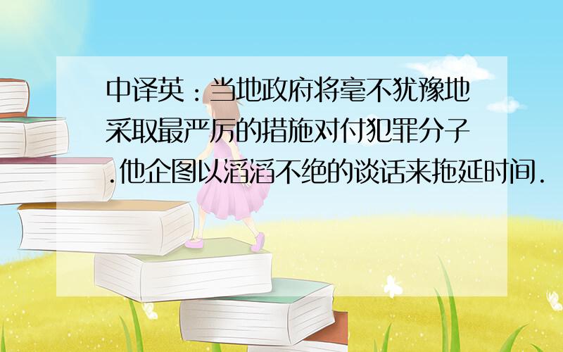 中译英：当地政府将毫不犹豫地采取最严厉的措施对付犯罪分子.他企图以滔滔不绝的谈话来拖延时间.