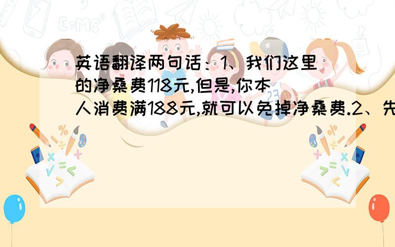 英语翻译两句话：1、我们这里的净桑费118元,但是,你本人消费满188元,就可以免掉净桑费.2、先生,这是送给你的净桑券