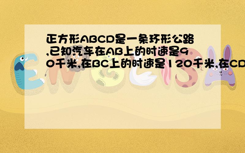 正方形ABCD是一条环形公路,已知汽车在AB上的时速是90千米,在BC上的时速是120千米,在CD上的时速是60千米,在