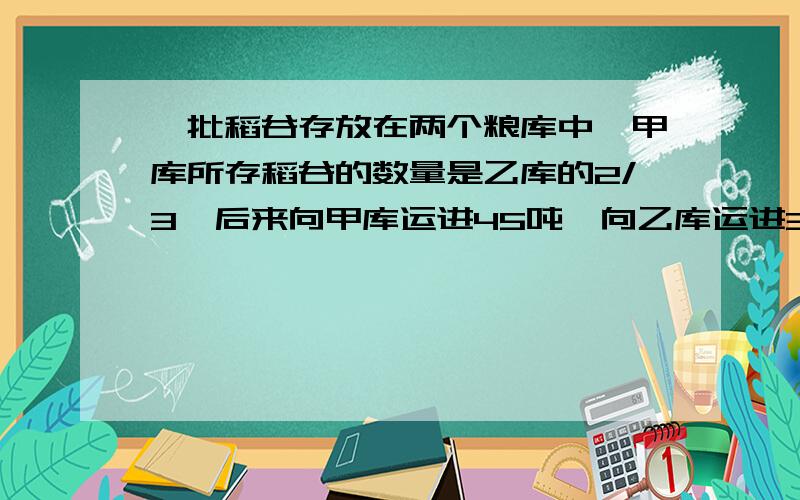 一批稻谷存放在两个粮库中,甲库所存稻谷的数量是乙库的2/3,后来向甲库运进45吨,向乙库运进36吨,这是两库稻谷重量相等