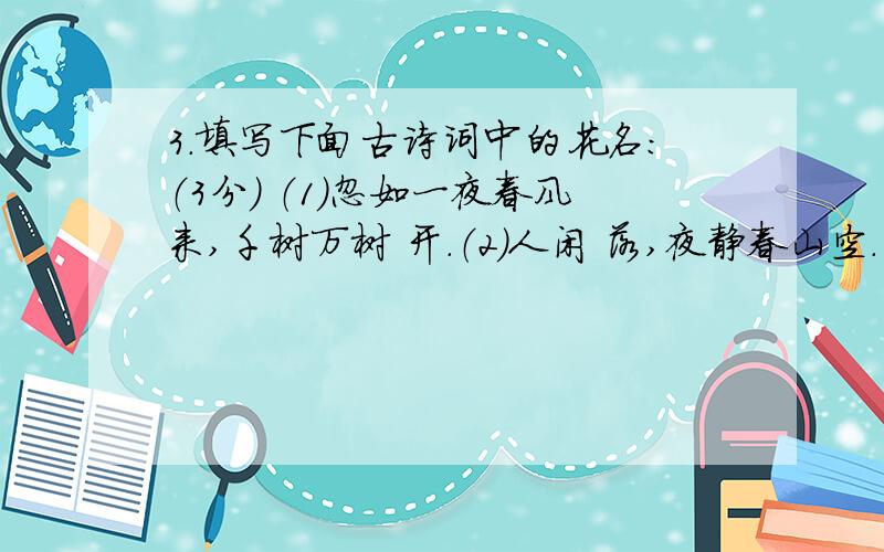 3.填写下面古诗词中的花名：（3分） （1）忽如一夜春风来,千树万树 开.（2）人闲 落,夜静春山空.（3