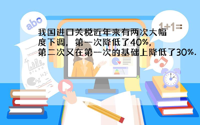 我国进口关税近年来有两次大幅度下调，第一次降低了40%，第二次又在第一次的基础上降低了30%．