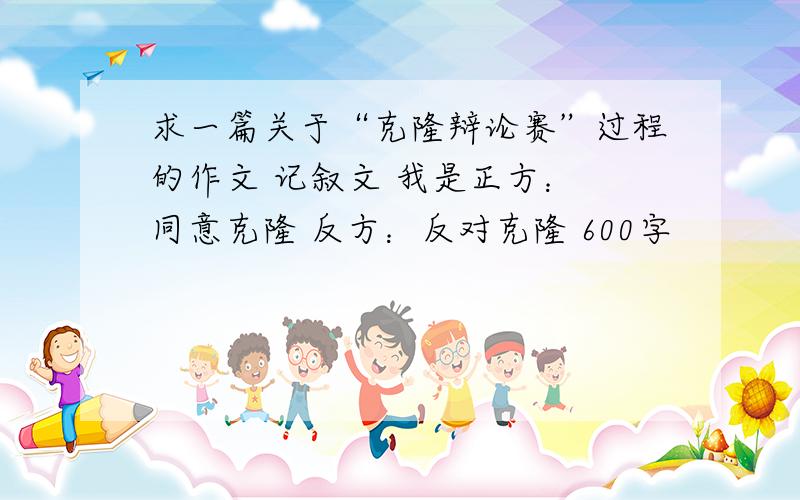 求一篇关于“克隆辩论赛”过程的作文 记叙文 我是正方： 同意克隆 反方：反对克隆 600字