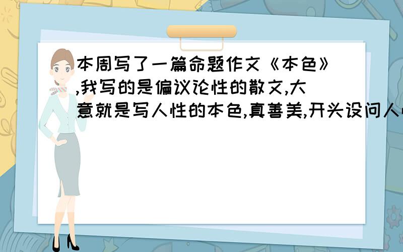 本周写了一篇命题作文《本色》,我写的是偏议论性的散文,大意就是写人性的本色,真善美,开头设问人性本色是什么,后文根据从小