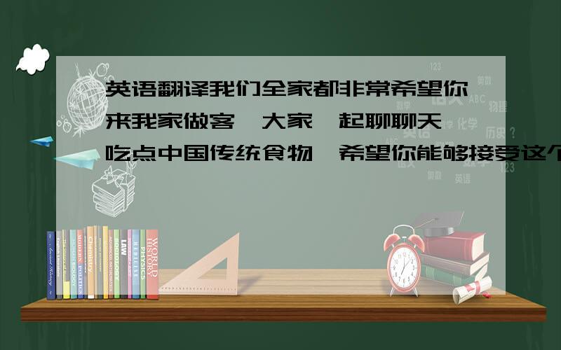 英语翻译我们全家都非常希望你来我家做客,大家一起聊聊天,吃点中国传统食物,希望你能够接受这个小小的请求!